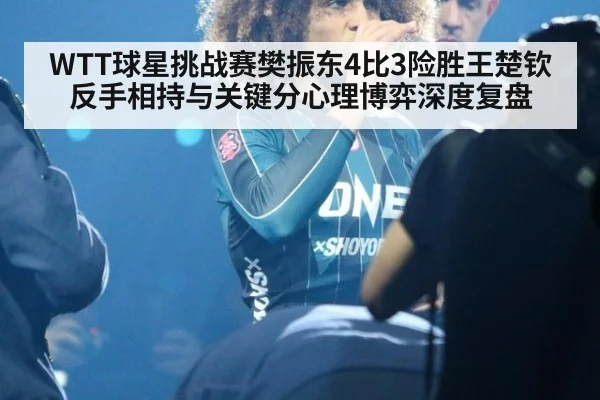 WTT球星挑战赛樊振东4比3险胜王楚钦 反手相持与关键分心理博弈深度复盘