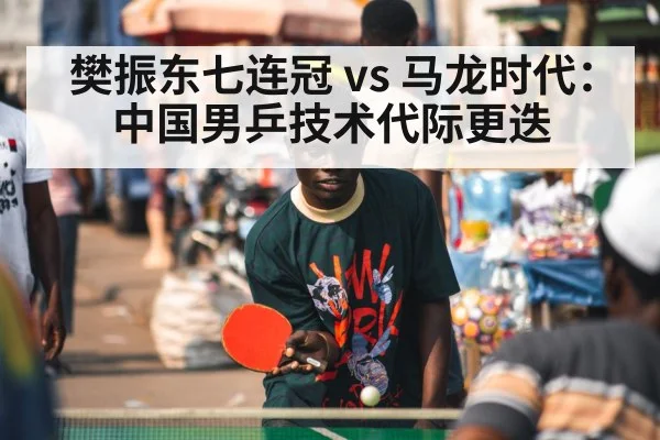 樊振东七连冠 vs 马龙时代：中国男乒技术代际更迭