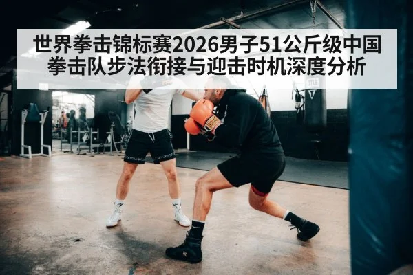 世界拳击锦标赛2026男子51公斤级中国拳击队步法衔接与迎击时机深度分析